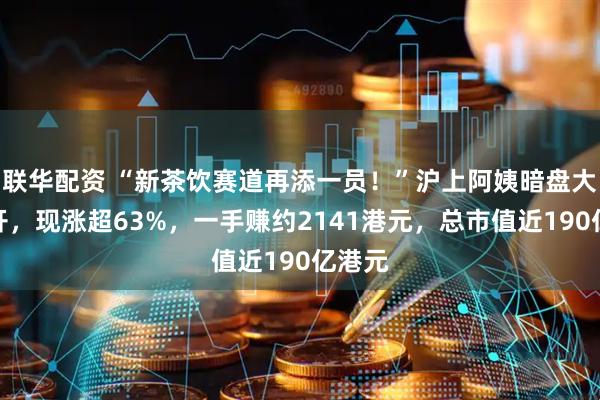 联华配资 “新茶饮赛道再添一员！”沪上阿姨暗盘大幅高开，现涨超63%，一手赚约2141港元，总市值近190亿港元
