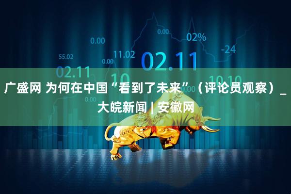 广盛网 为何在中国“看到了未来”（评论员观察）_大皖新闻 | 安徽网