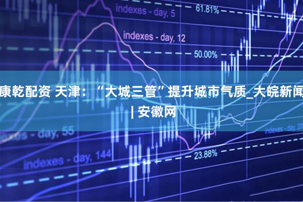 康乾配资 天津：“大城三管”提升城市气质_大皖新闻 | 安徽网