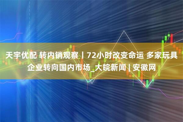 天宇优配 转内销观察丨72小时改变命运 多家玩具企业转向国内市场_大皖新闻 | 安徽网