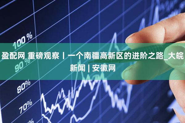 盈配网 重磅观察丨一个南疆高新区的进阶之路_大皖新闻 | 安徽网
