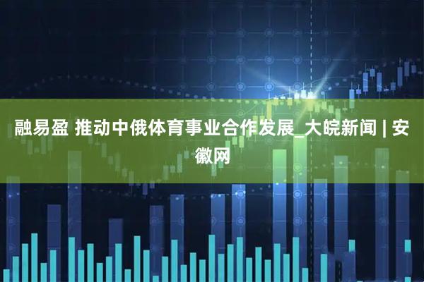 融易盈 推动中俄体育事业合作发展_大皖新闻 | 安徽网