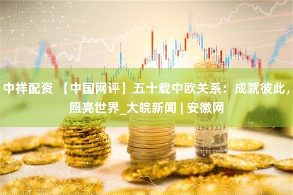 中祥配资 【中国网评】五十载中欧关系：成就彼此，照亮世界_大皖新闻 | 安徽网