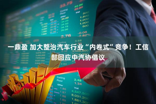一鼎盈 加大整治汽车行业“内卷式”竞争！工信部回应中汽协倡议