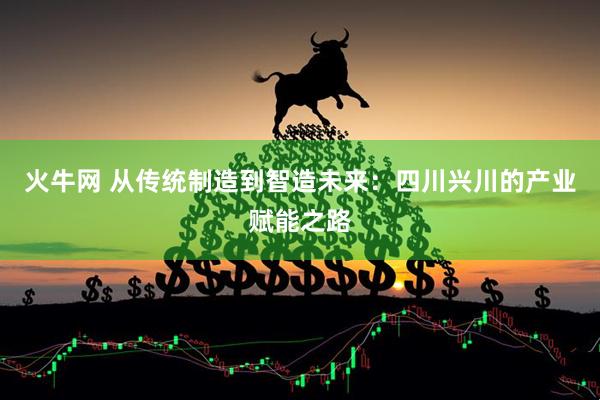 火牛网 从传统制造到智造未来：四川兴川的产业赋能之路