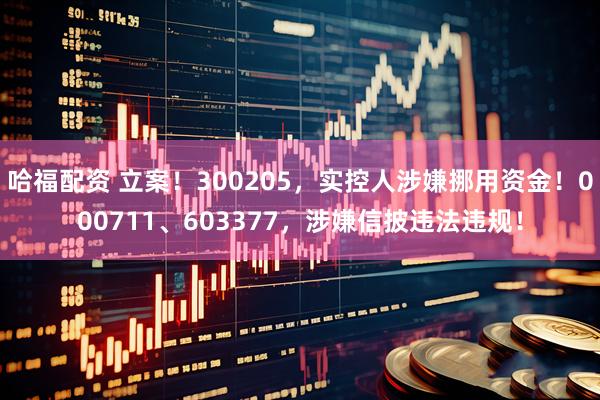 哈福配资 立案！300205，实控人涉嫌挪用资金！000711、603377，涉嫌信披违法违规！