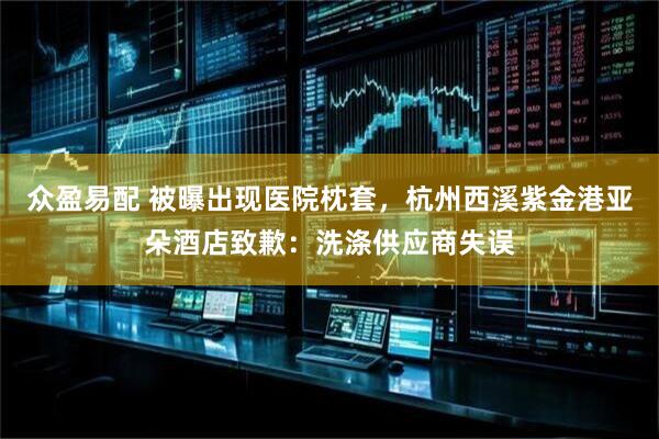 众盈易配 被曝出现医院枕套，杭州西溪紫金港亚朵酒店致歉：洗涤供应商失误