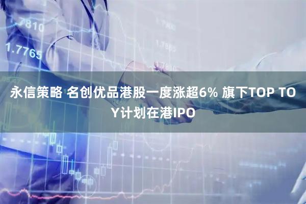 永信策略 名创优品港股一度涨超6% 旗下TOP TOY计划在港IPO