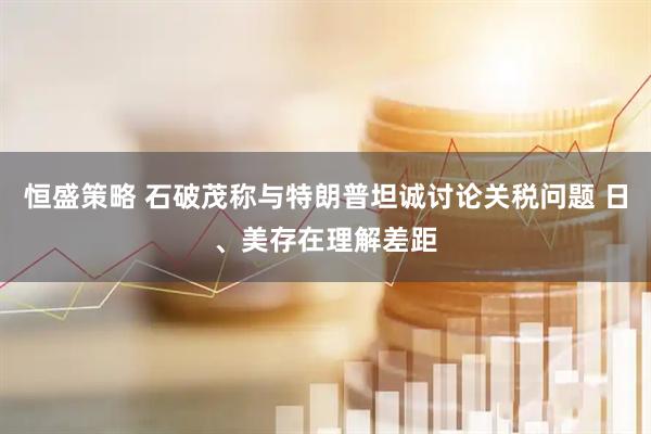 恒盛策略 石破茂称与特朗普坦诚讨论关税问题 日、美存在理解差距