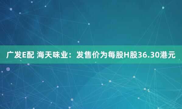 广发E配 海天味业：发售价为每股H股36.30港元