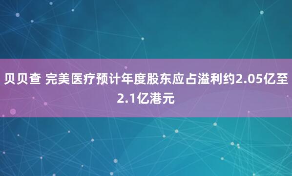 贝贝查 完美医疗预计年度股东应占溢利约2.05亿至2.1亿港元