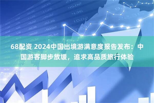68配资 2024中国出境游满意度报告发布：中国游客脚步放缓，追求高品质旅行体验