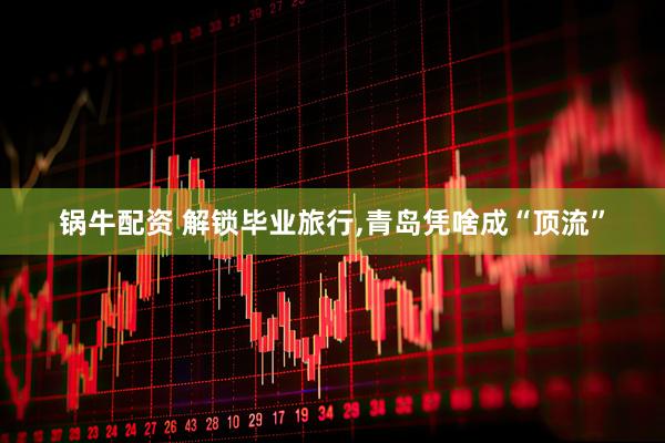 锅牛配资 解锁毕业旅行,青岛凭啥成“顶流”