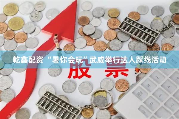 乾鑫配资 “暑你会玩”武威举行达人踩线活动