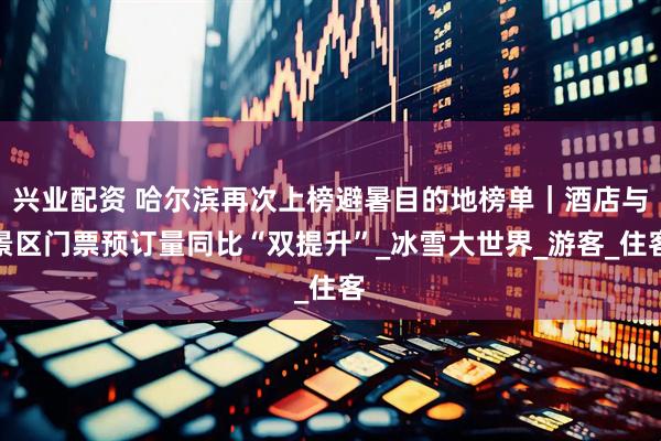 兴业配资 哈尔滨再次上榜避暑目的地榜单｜酒店与景区门票预订量同比“双提升”_冰雪大世界_游客_住客