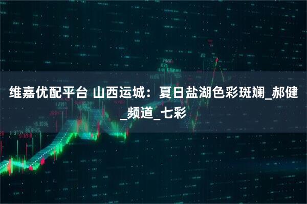 维嘉优配平台 山西运城：夏日盐湖色彩斑斓_郝健_频道_七彩
