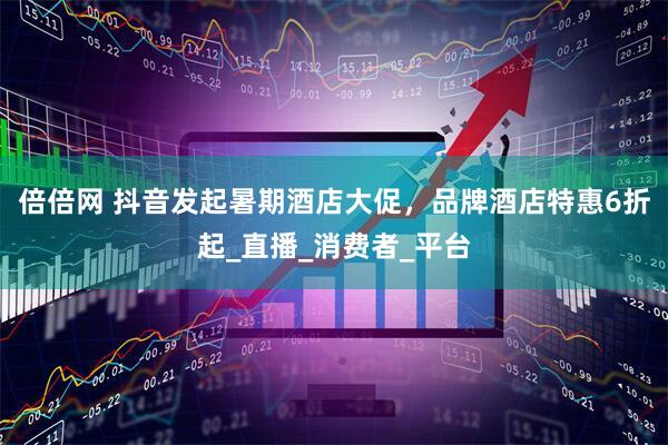 倍倍网 抖音发起暑期酒店大促，品牌酒店特惠6折起_直播_消费者_平台