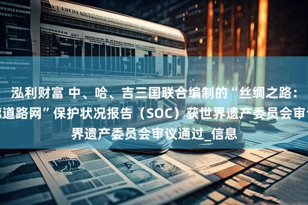 泓利财富 中、哈、吉三国联合编制的“丝绸之路：长安-天山廊道路网”保护状况报告（SOC）获世界遗产委员会审议通过_信息