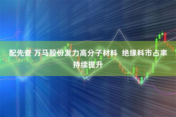 配先查 万马股份发力高分子材料  绝缘料市占率持续提升