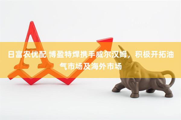 日富农优配 博盈特焊携手威尔汉姆，积极开拓油气市场及海外市场