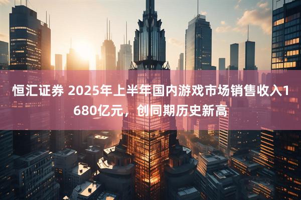 恒汇证券 2025年上半年国内游戏市场销售收入1680亿元，创同期历史新高