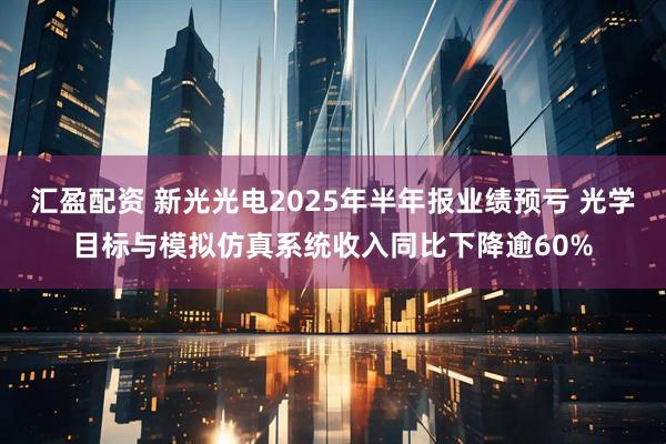 汇盈配资 新光光电2025年半年报业绩预亏 光学目标与模拟仿真系统收入同比下降逾60%