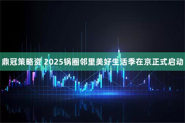 鼎冠策略资 2025锅圈邻里美好生活季在京正式启动