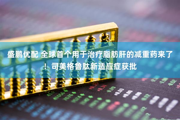 盛鹏优配 全球首个用于治疗脂肪肝的减重药来了！司美格鲁肽新适应症获批