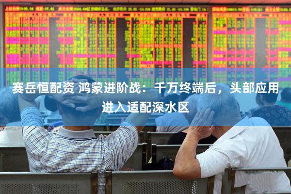 赛岳恒配资 鸿蒙进阶战：千万终端后，头部应用进入适配深水区