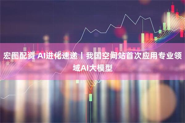 宏图配资 AI进化速递丨我国空间站首次应用专业领域AI大模型