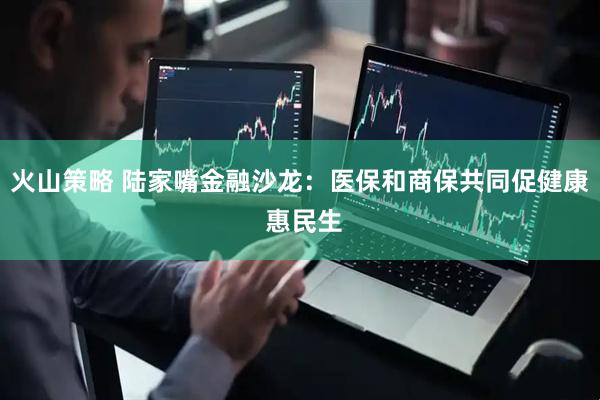 火山策略 陆家嘴金融沙龙：医保和商保共同促健康 惠民生