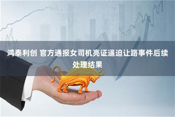 鸿泰利创 官方通报女司机亮证逼迫让路事件后续处理结果