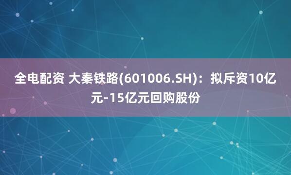 全电配资 大秦铁路(601006.SH)：拟斥资10亿元-15亿元回购股份