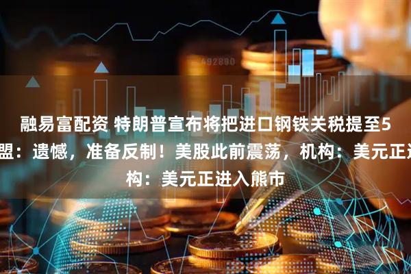 融易富配资 特朗普宣布将把进口钢铁关税提至50%，欧盟：遗憾，准备反制！美股此前震荡，机构：美元正进入熊市