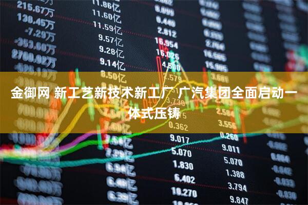 金御网 新工艺新技术新工厂 广汽集团全面启动一体式压铸