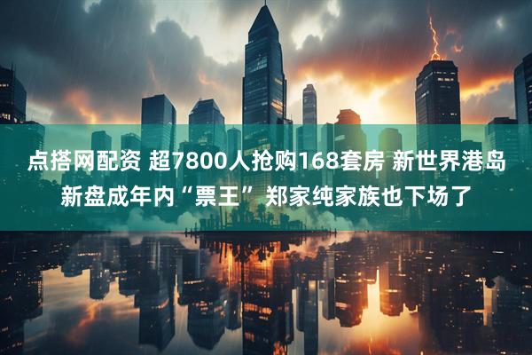 点搭网配资 超7800人抢购168套房 新世界港岛新盘成年内“票王” 郑家纯家族也下场了