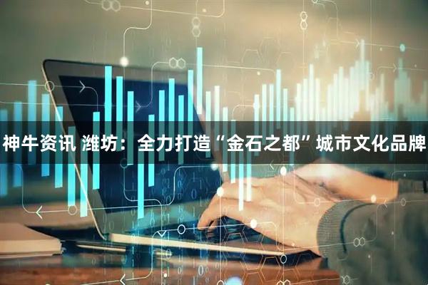 神牛资讯 潍坊:全力打造“金石之都”城市文化品牌