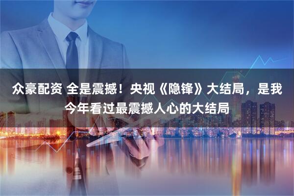 众豪配资 全是震撼!央视《隐锋》大结局,是我今年看过最震撼人心的大结局