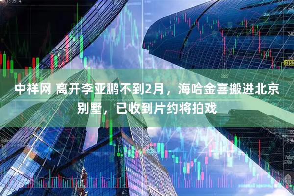 中祥网 离开李亚鹏不到2月，海哈金喜搬进北京别墅，已收到片约将拍戏