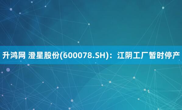 升鸿网 澄星股份(600078.SH)：江阴工厂暂时停产