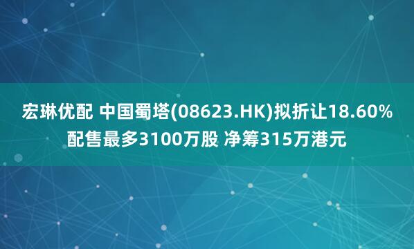 宏琳优配 中国蜀塔(08623.HK)拟折让18.60%配售最多3100万股 净筹315万港元