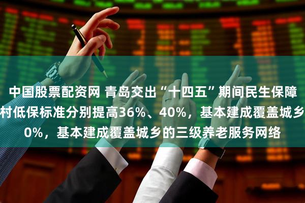 中国股票配资网 青岛交出“十四五”期间民生保障答卷：城市低保、农村低保标准分别提高36%、40%，基本建成覆盖城乡的三级养老服务网络