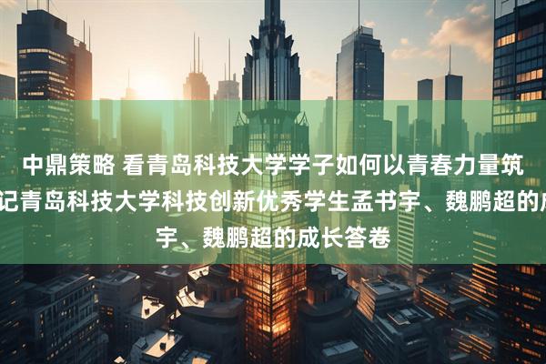 中鼎策略 看青岛科技大学学子如何以青春力量筑梦创新  记青岛科技大学科技创新优秀学生孟书宇、魏鹏超的成长答卷