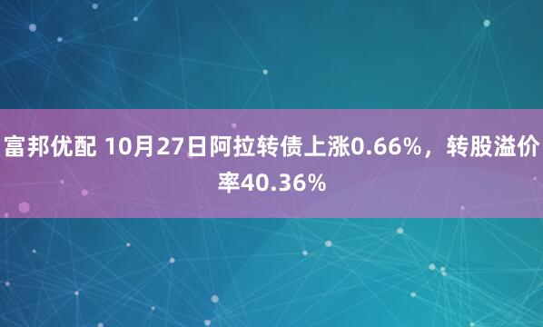 富邦优配 10月27日阿拉转债上涨0.66%,转股溢价率40.36%