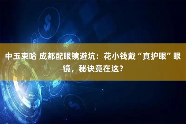 中玉束哈 成都配眼镜避坑:花小钱戴“真护眼”眼镜,秘诀竟在这?