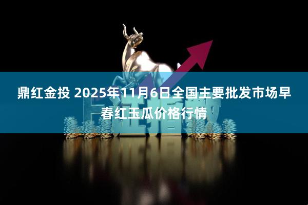 鼎红金投 2025年11月6日全国主要批发市场早春红玉瓜价格行情