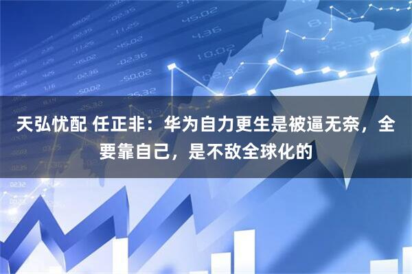 天弘忧配 任正非:华为自力更生是被逼无奈,全要靠自己,是不敌全球化的