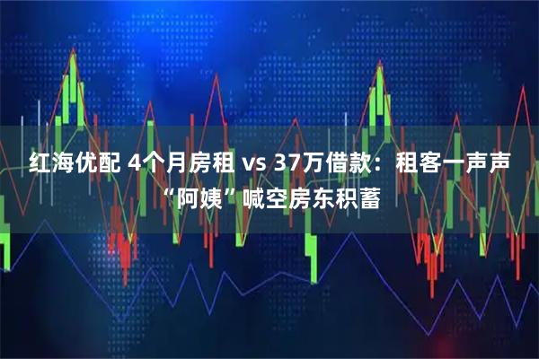 红海优配 4个月房租 vs 37万借款:租客一声声“阿姨”喊空房东积蓄