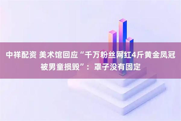 中祥配资 美术馆回应“千万粉丝网红4斤黄金凤冠被男童损毁”:罩子没有固定