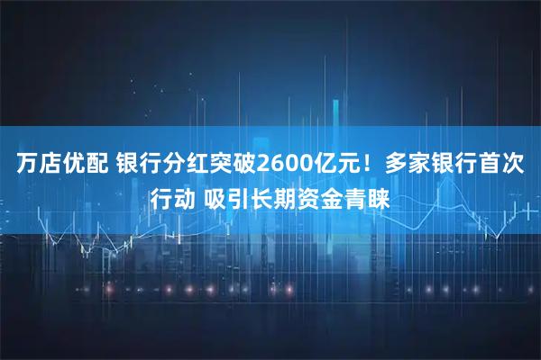 万店优配 银行分红突破2600亿元！多家银行首次行动 吸引长期资金青睐